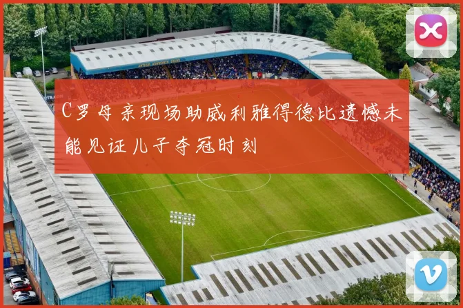 C罗母亲现场助威利雅得德比遗憾未能见证儿子夺冠时刻