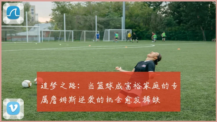 追梦之路：当篮球成富裕家庭的专属詹姆斯逆袭的机会愈发稀缺