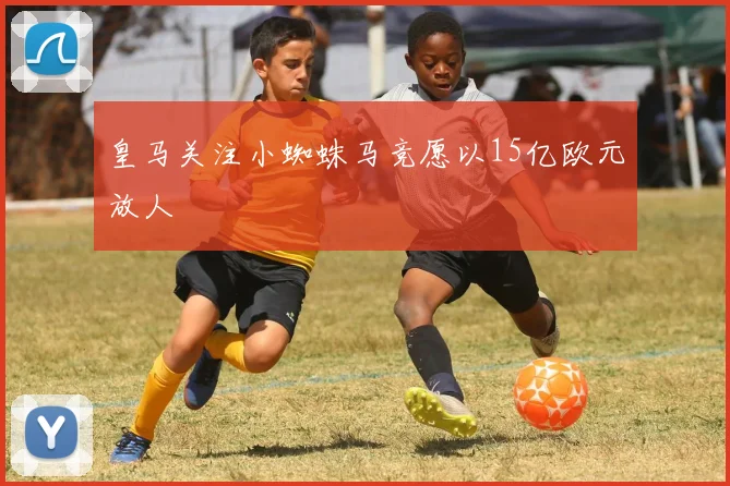 皇马关注小蜘蛛马竞愿以15亿欧元放人