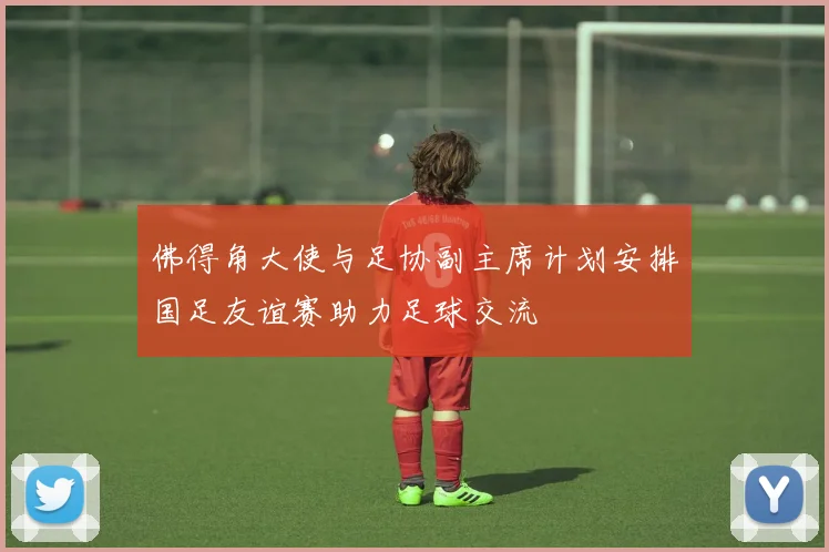 佛得角大使与足协副主席计划安排国足友谊赛助力足球交流