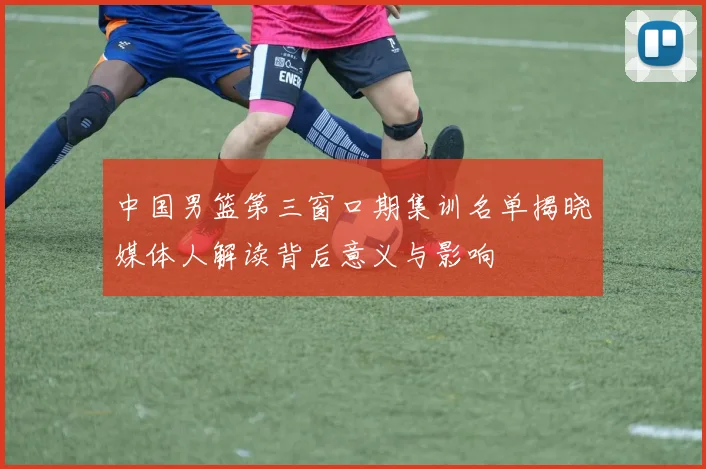 中国男篮第三窗口期集训名单揭晓媒体人解读背后意义与影响