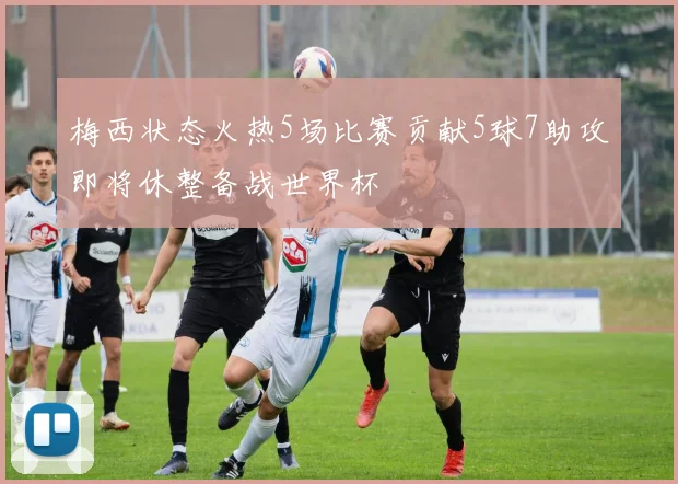 梅西状态火热5场比赛贡献5球7助攻即将休整备战世界杯