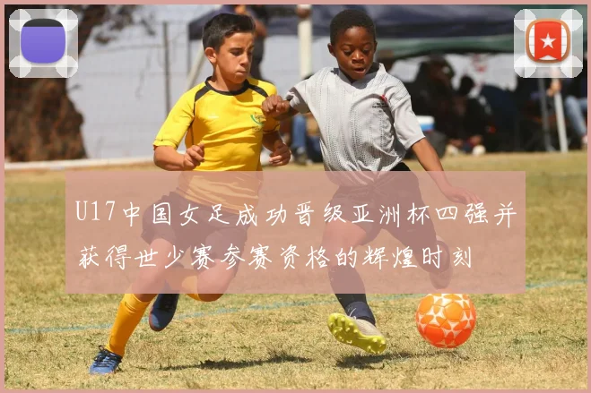 U17中国女足成功晋级亚洲杯四强并获得世少赛参赛资格的辉煌时刻