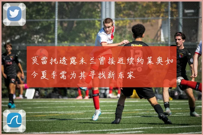 莫雷托透露米兰曾接近续约莱奥如今夏季需为其寻找新东家