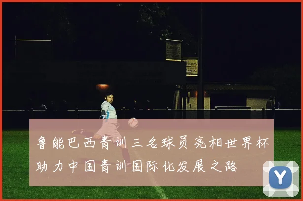 鲁能巴西青训三名球员亮相世界杯助力中国青训国际化发展之路