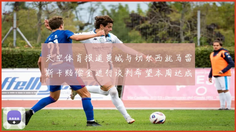 天空体育报道曼城与切尔西就马雷斯卡赔偿金进行谈判希望本周达成协议