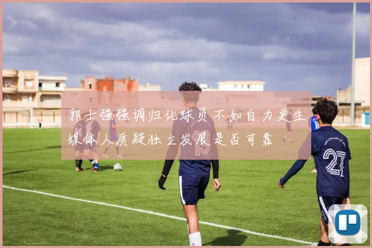 郭士强强调归化球员不如自力更生媒体人质疑独立发展是否可靠