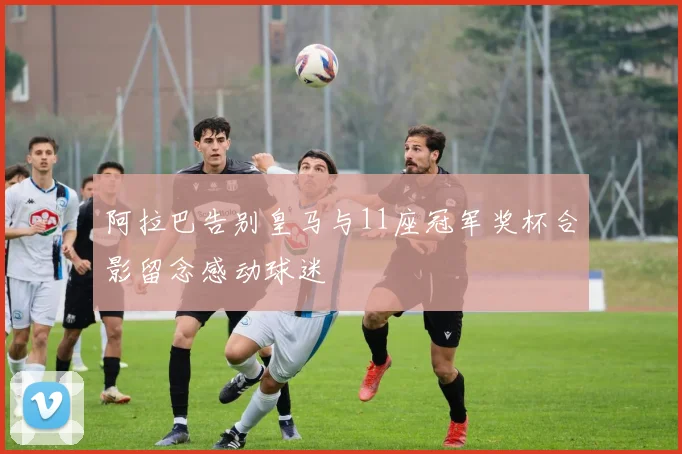 阿拉巴告别皇马与11座冠军奖杯合影留念感动球迷