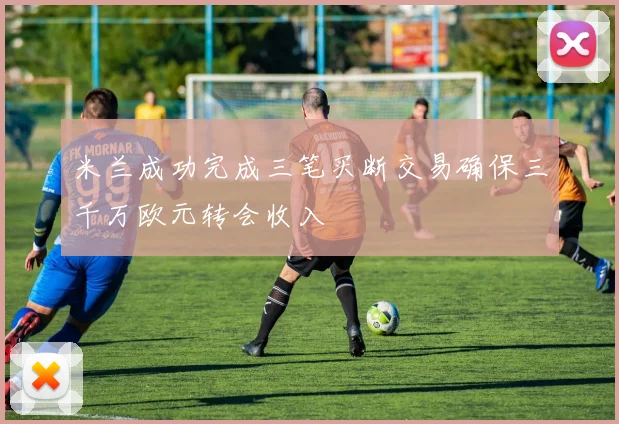 米兰成功完成三笔买断交易确保三千万欧元转会收入