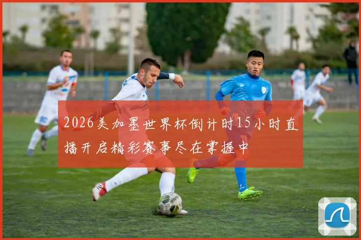 2026美加墨世界杯倒计时15小时直播开启精彩赛事尽在掌握中